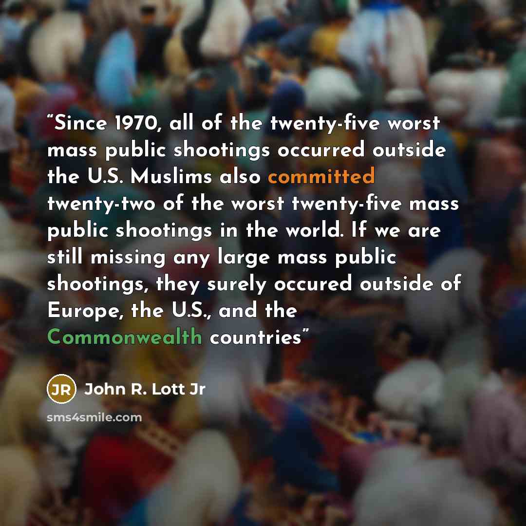 “Since 1970, all of the twenty-five worst mass public shootings occurred outside the U.S. Muslims also committed twenty-two of the worst twenty-five mass public shootings in the world. If we are still missing any large mass public shootings, they surely occured outside of Europe, the U.S., and the…” quote by John R. Lott Jr