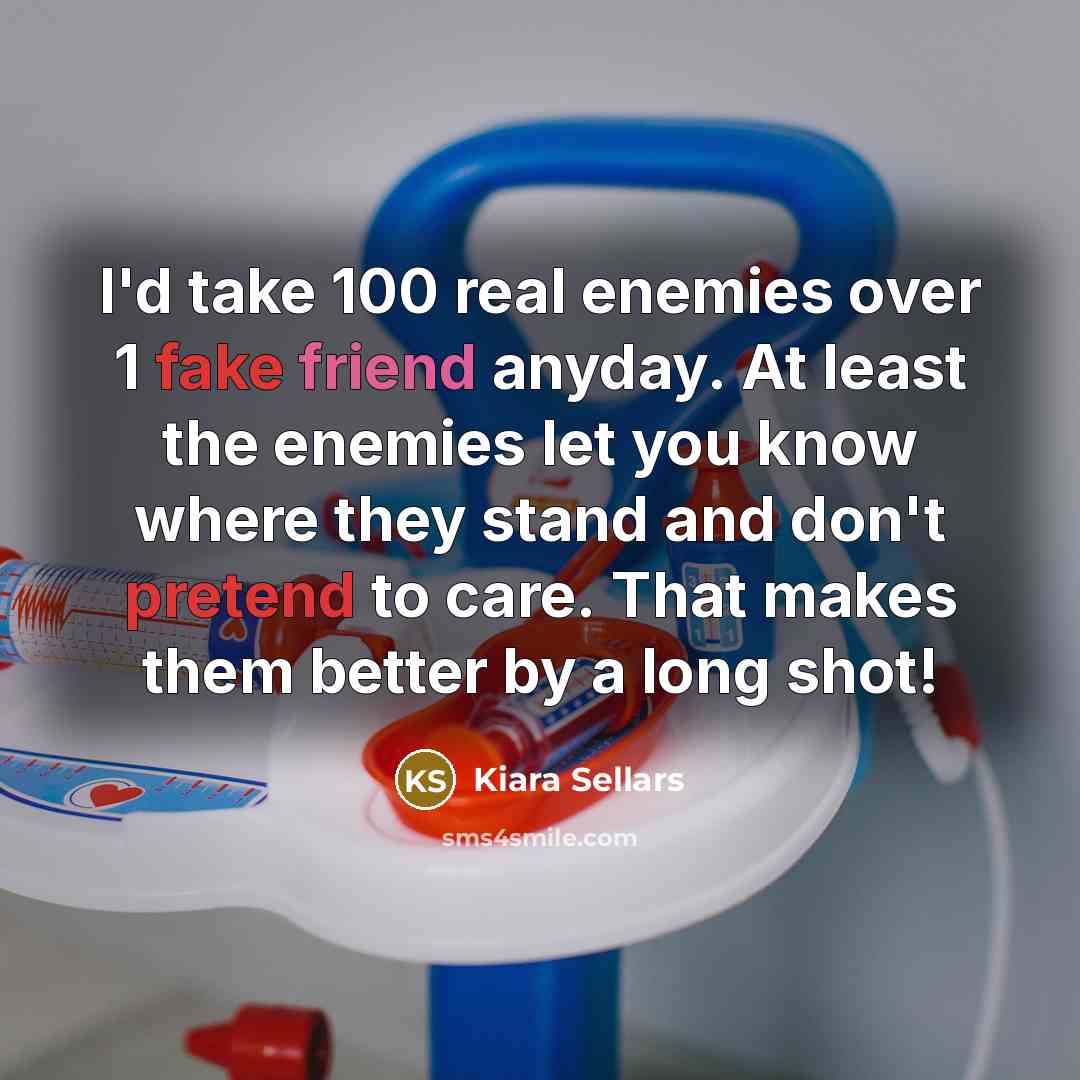 “I'd take 100 real enemies over 1 fake friend anyday. At least the enemies let you know where they stand and don't pretend to care. That makes them better by a long shot!” quote by Kiara Sellars