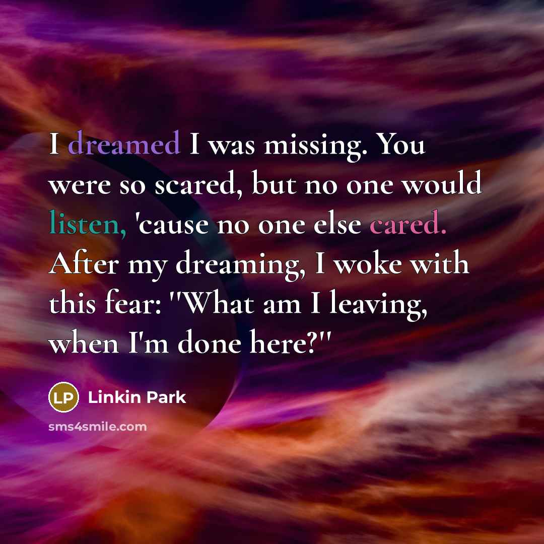 “I dreamed I was missing. You were so scared, but no one would listen, 'cause no one else cared. After my dreaming, I woke with this fear: ''What am I leaving, when I'm done here?''” quote by Linkin Park