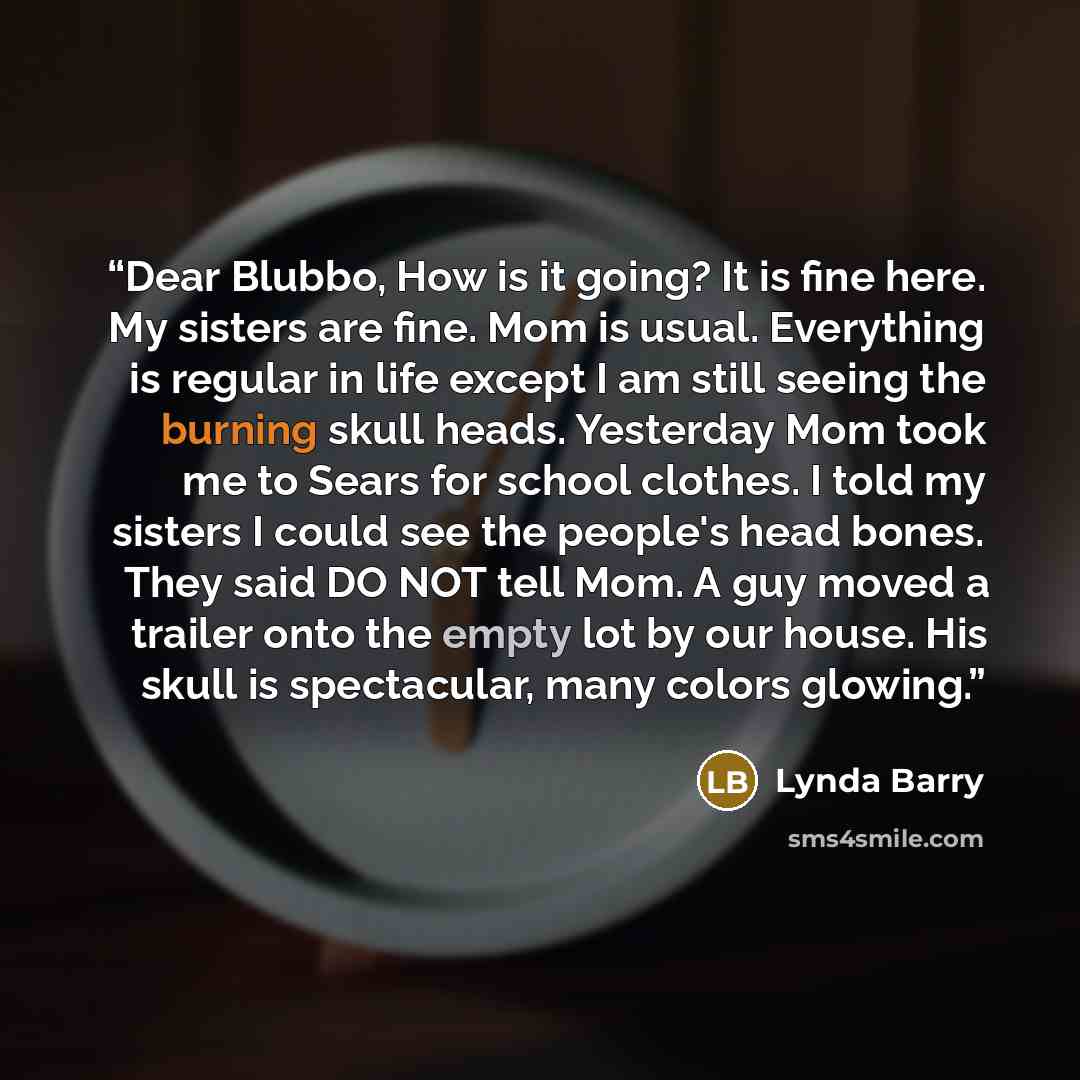 “Dear Blubbo, How is it going? It is fine here. My sisters are fine. Mom is usual. Everything is regular in life except I am still seeing the burning skull heads. Yesterday Mom took me to Sears for school clothes. I told my sisters I could see the people's head bones. They said DO NOT tell Mom. A…” quote by Lynda Barry