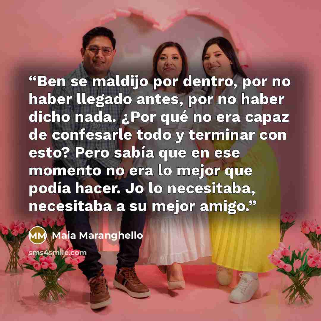 “Ben se maldijo por dentro, por no haber llegado antes, por no haber dicho nada. ¿Por qué no era capaz de confesarle todo y terminar con esto? Pero sabía que en ese momento no era lo mejor que podía hacer. Jo lo necesitaba, necesitaba a su mejor amigo.” quote by Maia Maranghello