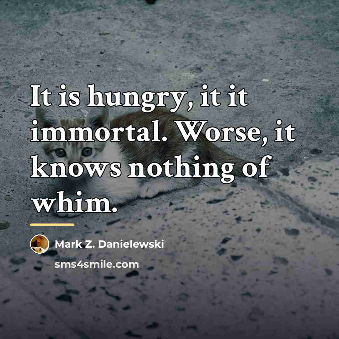 “It is hungry, it it immortal. Worse, it knows nothing…” quote by Mark Z. Danielewski