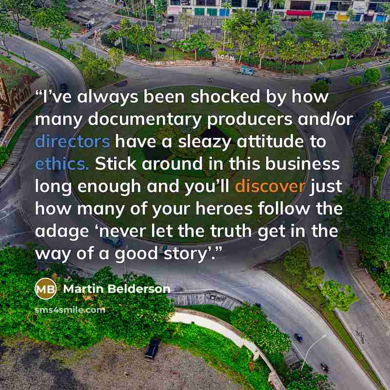 “I’ve always been shocked by how many documentary producers and/or directors have a sleazy attitude to ethics. Stick around in this business long enough and you’ll discover just how many of your heroes follow the adage ‘never let the truth get in the way of a good story’.” quote by Martin Belderson