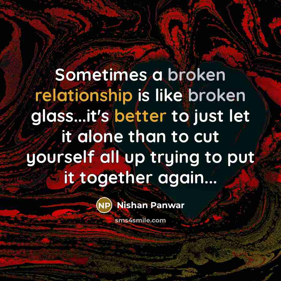 “Sometimes a broken relationship is like broken glass...it's better to just let it alone than to cut yourself all up trying to put it together again...” quote by Nishan Panwar