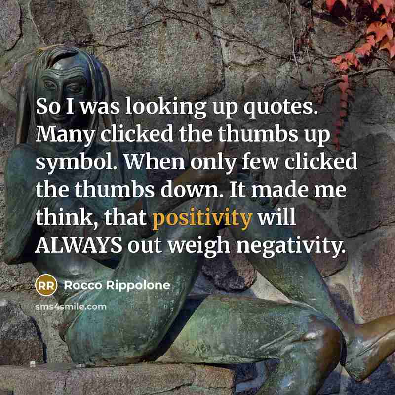 “So I was looking up quotes. Many clicked the thumbs up symbol. When only few clicked the thumbs down. It made me think, that positivity will ALWAYS out weigh negativity.” quote by Rocco Rippolone