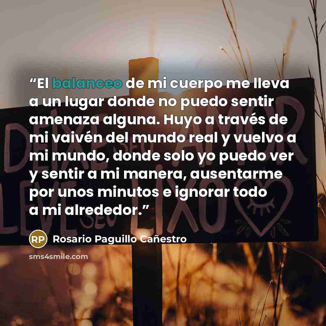 “El balanceo de mi cuerpo me lleva a un lugar donde no puedo sentir amenaza alguna. Huyo a través de mi vaivén del mundo real y vuelvo a mi mundo, donde solo yo puedo ver y sentir a mi manera, ausentarme por unos minutos e ignorar todo a mi alrededor.” quote by Rosario Paguillo Cañestro