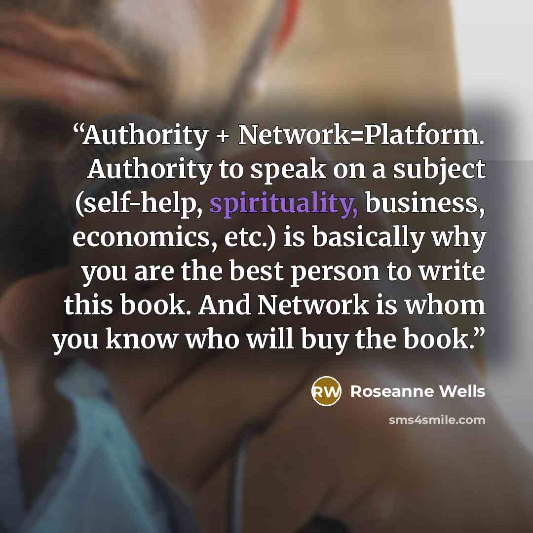 “Authority + Network=Platform. Authority to speak on a subject (self-help, spirituality, business, economics, etc.) is basically why you are the best person to write this book. And Network is whom you know who will buy the book.” quote by Roseanne Wells