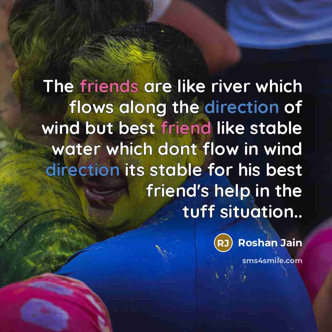 “The friends are like river which flows along the direction of wind but best friend like stable water which dont flow in wind direction its stable for his best friend's help in the tuff situation..” quote by Roshan Jain