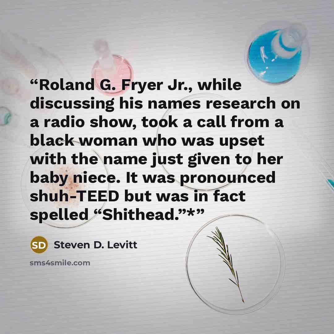 “Roland G. Fryer Jr., while discussing his names research on a radio show, took a call from a black woman who was upset with the name just given to her baby niece. It was pronounced shuh-TEED but was in fact spelled “Shithead.”*” quote by Steven D. Levitt