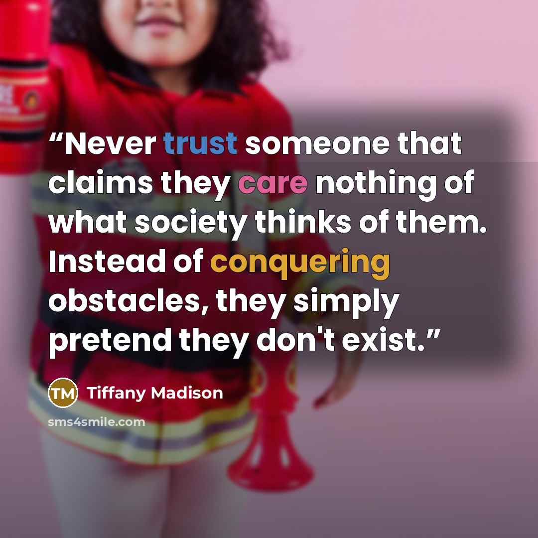 “Never trust someone that claims they care nothing of what society thinks of them. Instead of conquering obstacles, they simply pretend they don't exist.” quote by Tiffany Madison