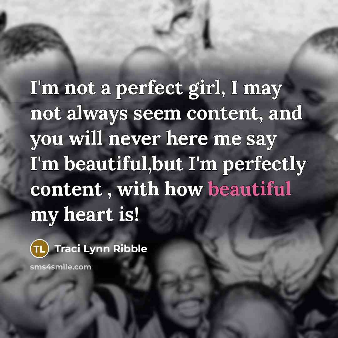 “I'm not a perfect girl, I may not always seem content, and you will never here me say I'm beautiful,but I'm perfectly content , with how beautiful my heart is!” quote by Traci Lynn Ribble