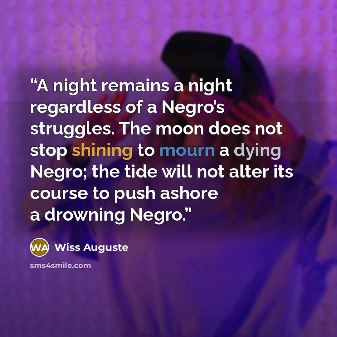 “A night remains a night regardless of a Negro’s struggles. The moon does not stop shining to mourn a dying Negro; the tide will not alter its course to push ashore a drowning Negro.” quote by Wiss Auguste