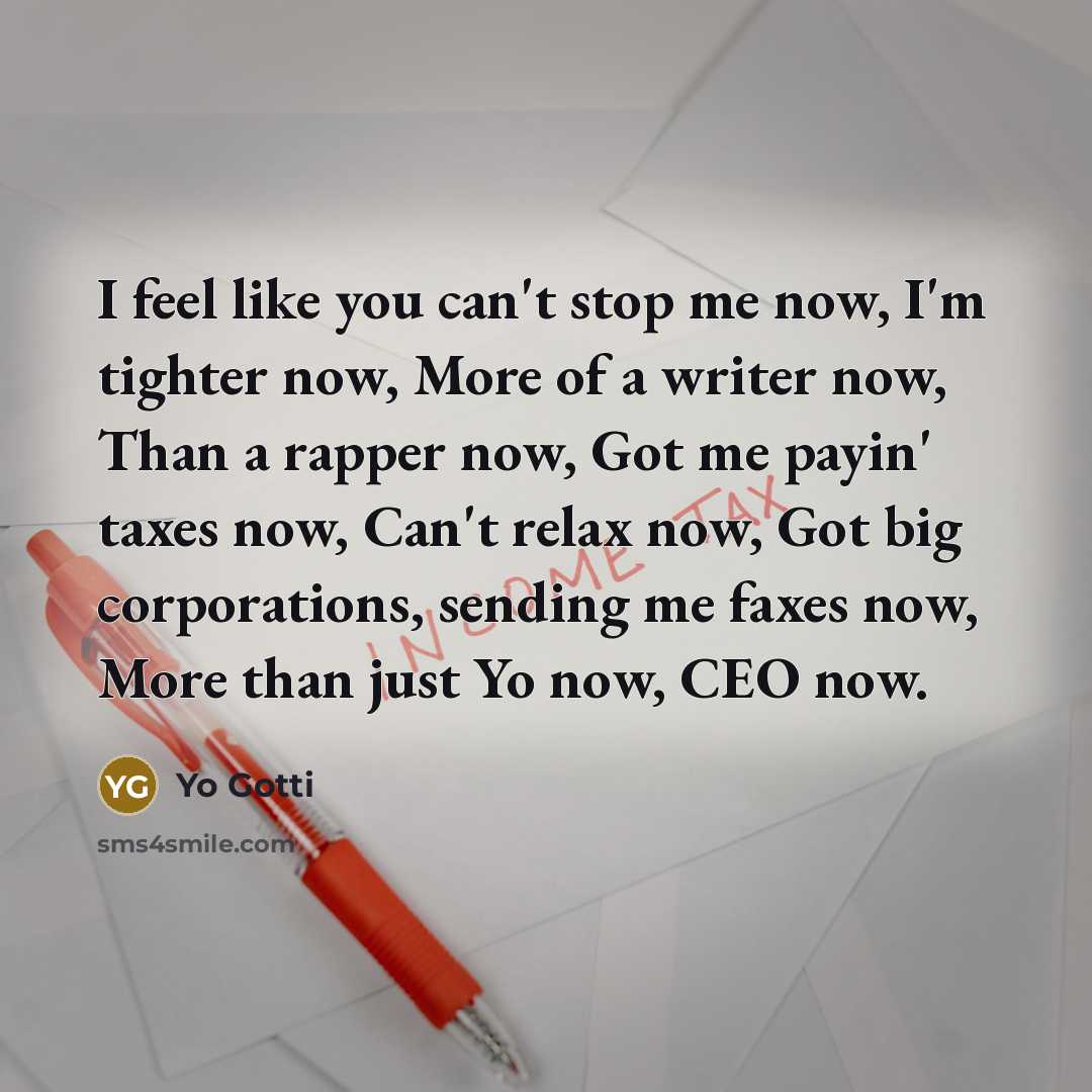 “I feel like you can't stop me now, I'm tighter now, More of a writer now, Than a rapper now, Got me payin' taxes now, Can't relax now, Got big corporations, sending me faxes now, More than just Yo now, CEO now.” quote by Yo Gotti
