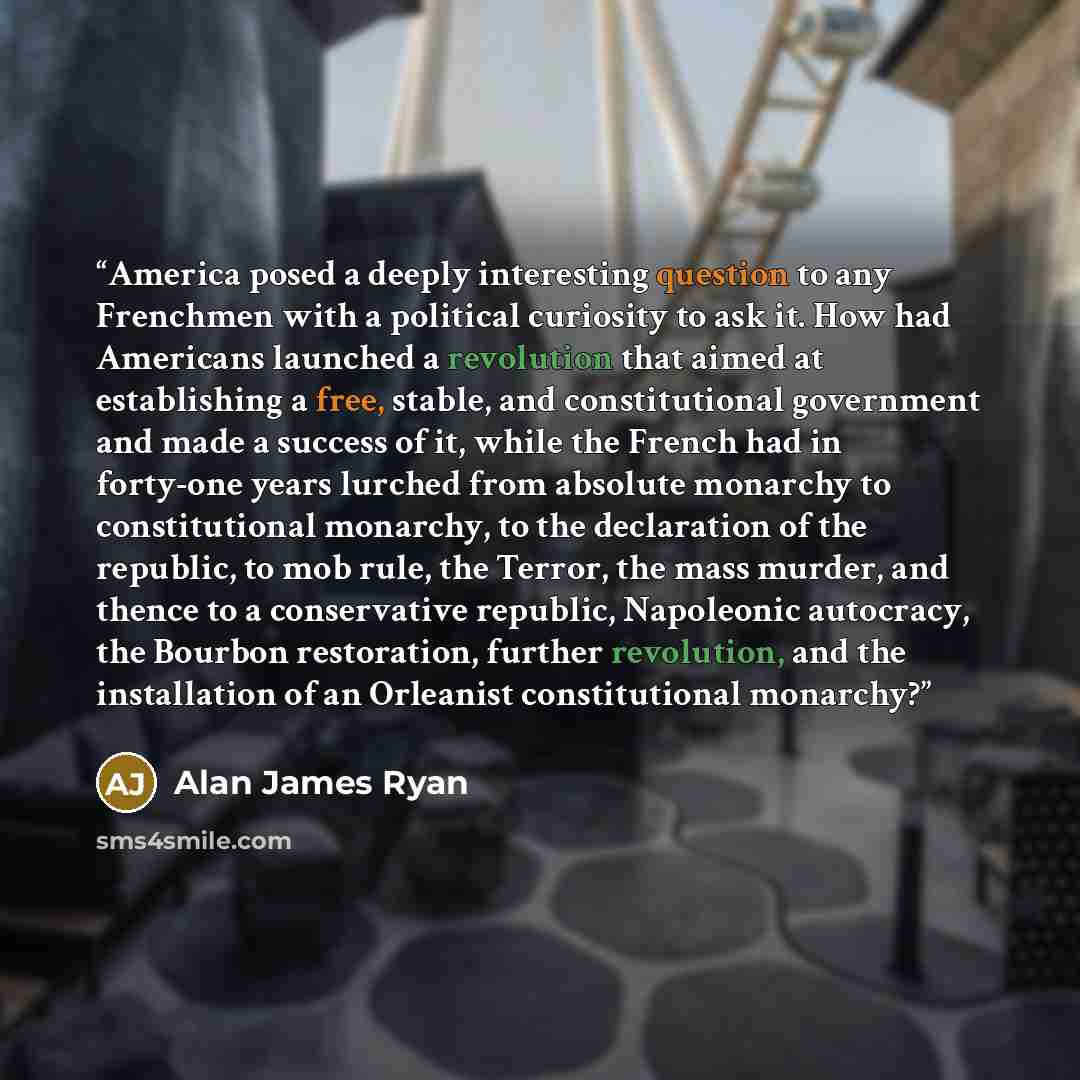 “America posed a deeply interesting question to any Frenchmen with a political curiosity to ask it. How had Americans launched a revolution that aimed at establishing a free, stable, and constitutional government and made a success of it, while the French had in forty-one years lurched from…” quote by Alan James Ryan
