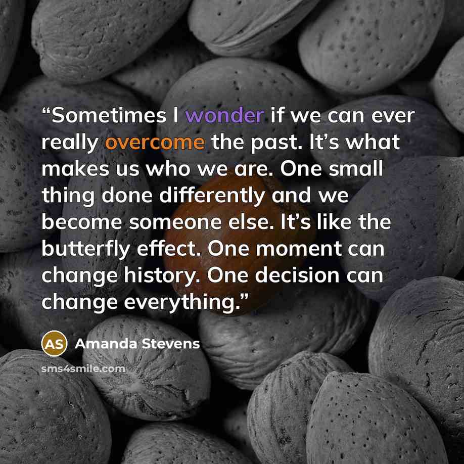 “Sometimes I wonder if we can ever really overcome the past. It’s what makes us who we are. One small thing done differently and we become someone else. It’s like the butterfly effect. One moment can change history. One decision can change everything.” quote by Amanda Stevens