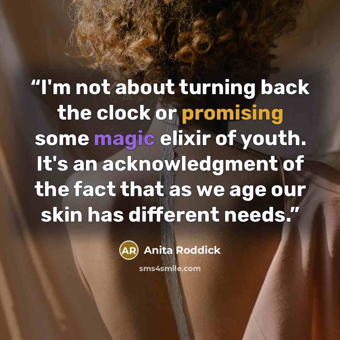 “I'm not about turning back the clock or promising some magic elixir of youth. It's an acknowledgment of the fact that as we age our skin has different needs.” quote by Anita Roddick