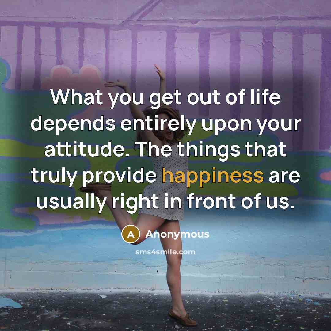 “What you get out of life depends entirely upon your attitude. The things that truly provide happiness are usually right in front of us.” quote by Anonymous