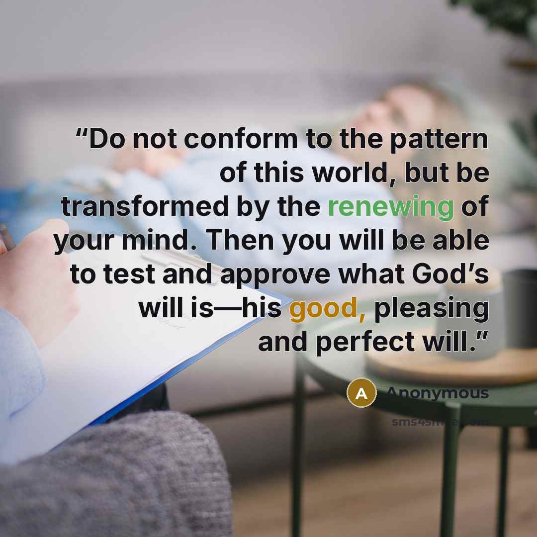 “Do not conform to the pattern of this world, but be transformed by the renewing of your mind. Then you will be able to test and approve what God’s will is—his good, pleasing and perfect will.” quote by Anonymous