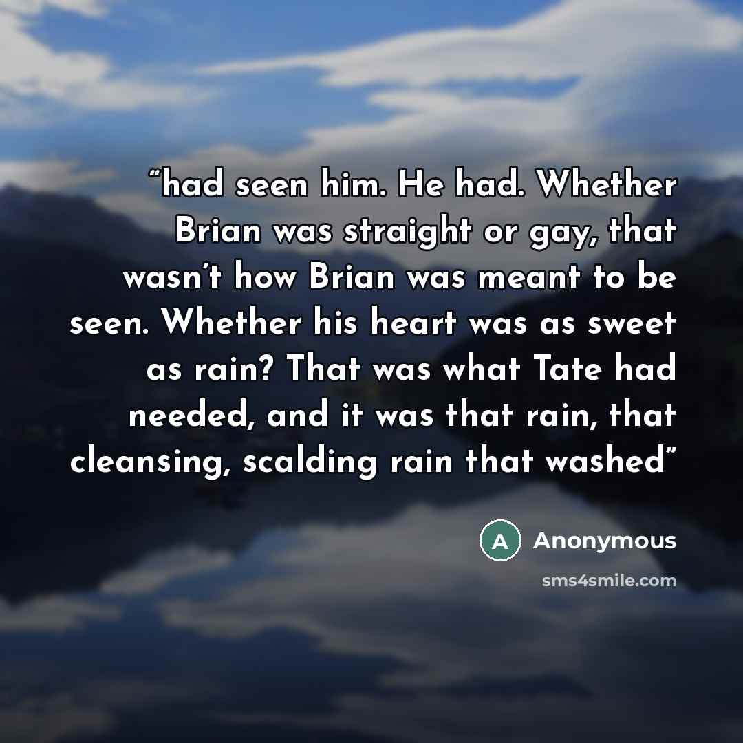 “had seen him. He had. Whether Brian was straight or gay, that wasn’t how Brian was meant to be seen. Whether his heart was as sweet as rain? That was what Tate had needed, and it was that rain, that cleansing, scalding rain that washed” quote by Anonymous