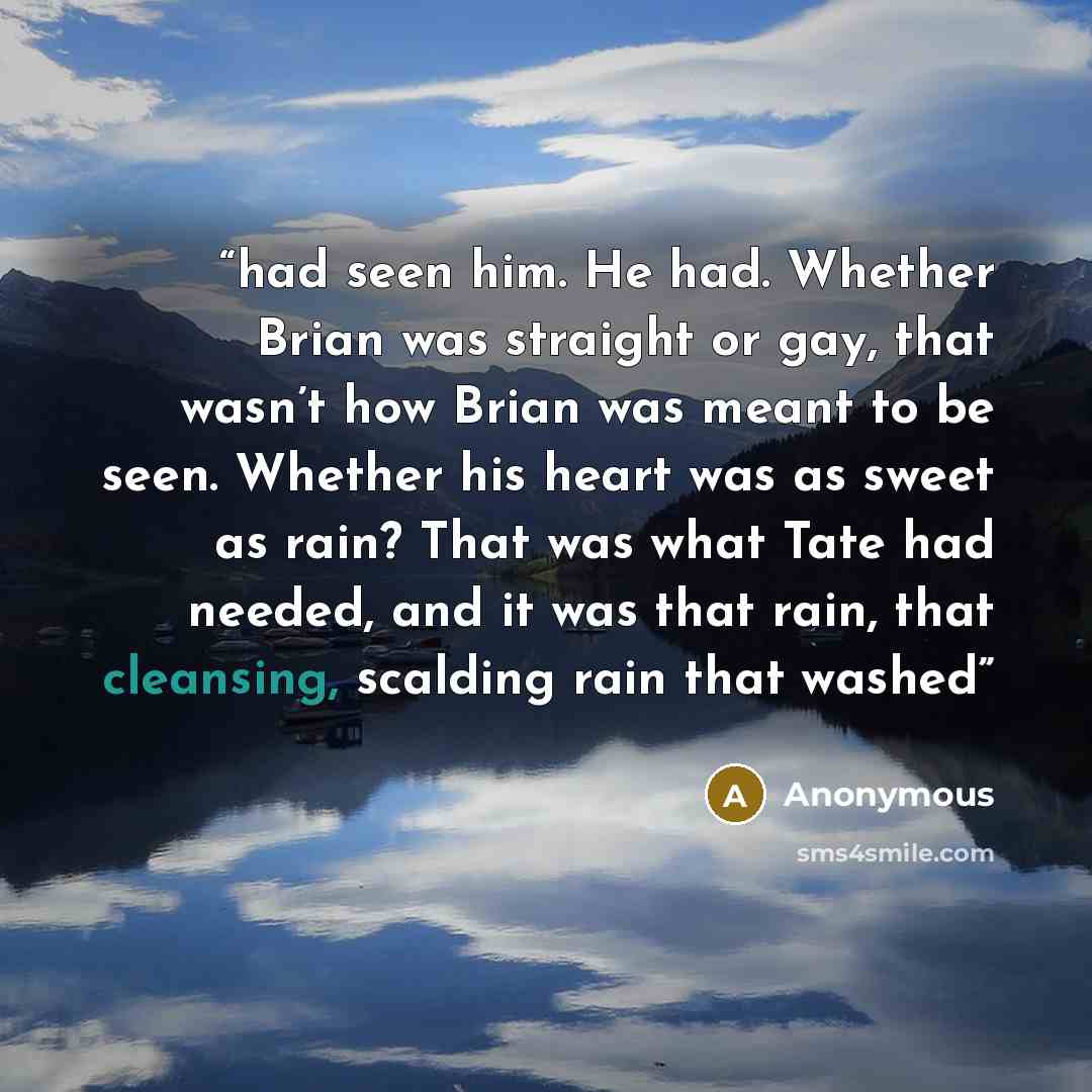 “had seen him. He had. Whether Brian was straight or gay, that wasn’t how Brian was meant to be seen. Whether his heart was as sweet as rain? That was what Tate had needed, and it was that rain, that cleansing, scalding rain that washed” quote by Anonymous