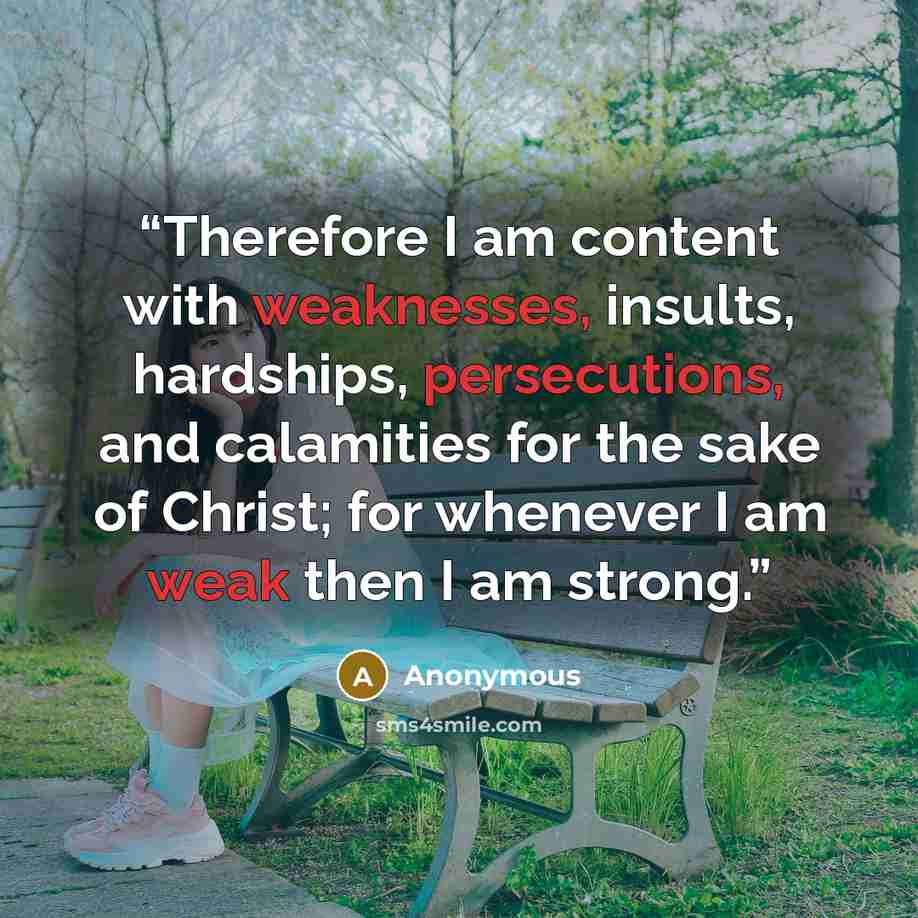 “Therefore I am content with weaknesses, insults, hardships, persecutions, and calamities for the sake of Christ; for whenever I am weak then I am strong.” quote by Anonymous