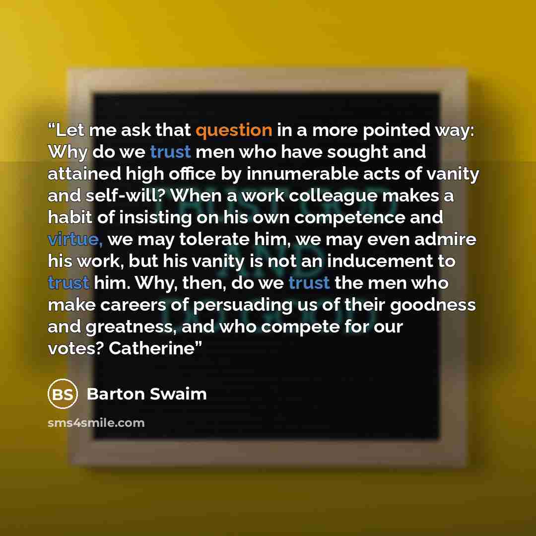 “Let me ask that question in a more pointed way: Why do we trust men who have sought and attained high office by innumerable acts of vanity and self-will? When a work colleague makes a habit of insisting on his own competence and virtue, we may tolerate him, we may even admire his work, but his…” quote by Barton Swaim