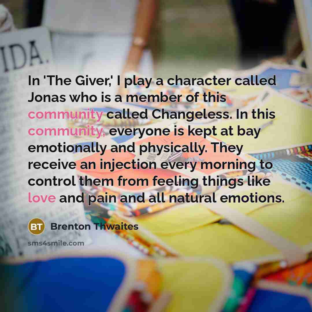 “In 'The Giver,' I play a character called Jonas who is a member of this community called Changeless. In this community, everyone is kept at bay emotionally and physically. They receive an injection every morning to control them from feeling things like love and pain and all natural emotions.” quote by Brenton Thwaites