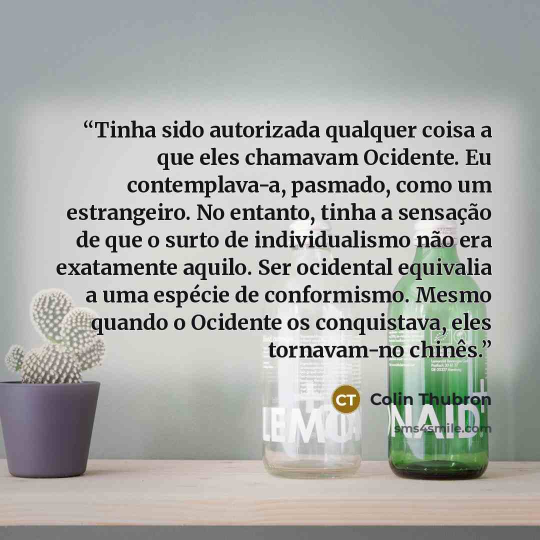“Tinha sido autorizada qualquer coisa a que eles chamavam Ocidente. Eu contemplava-a, pasmado, como um estrangeiro. No entanto, tinha a sensação de que o surto de individualismo não era exatamente aquilo. Ser ocidental equivalia a uma espécie de conformismo. Mesmo quando o Ocidente os conquistava…” quote by Colin Thubron