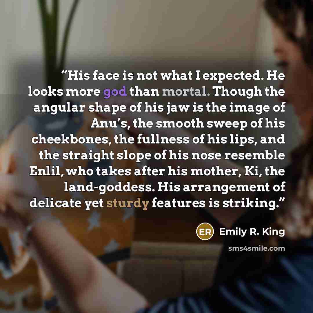 “His face is not what I expected. He looks more god than mortal. Though the angular shape of his jaw is the image of Anu’s, the smooth sweep of his cheekbones, the fullness of his lips, and the straight slope of his nose resemble Enlil, who takes after his mother, Ki, the land-goddess. His…” quote by Emily R. King