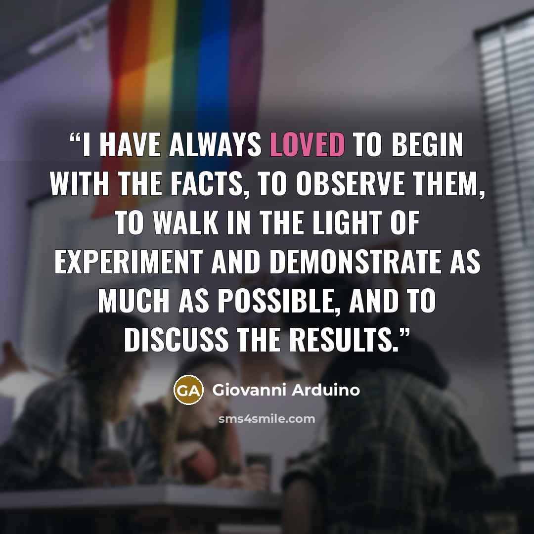 “I have always loved to begin with the facts, to observe them, to walk in the light of experiment and demonstrate as much as possible, and to discuss the results.” quote by Giovanni Arduino