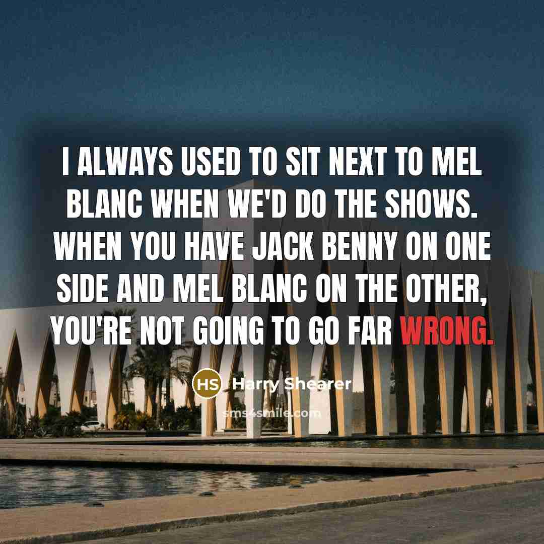 “I always used to sit next to Mel Blanc when we'd do the shows. When you have Jack Benny on one side and Mel Blanc on the other, you're not going to go far wrong.” quote by Harry Shearer