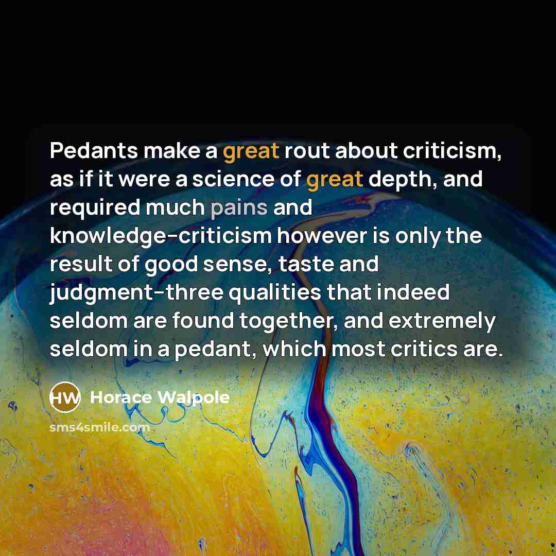 “Pedants make a great rout about criticism, as if it were a science of great depth, and required much pains and knowledge--criticism however is only the result of good sense, taste and judgment--three qualities that indeed seldom are found together, and extremely seldom in a pedant, which most…” quote by Horace Walpole