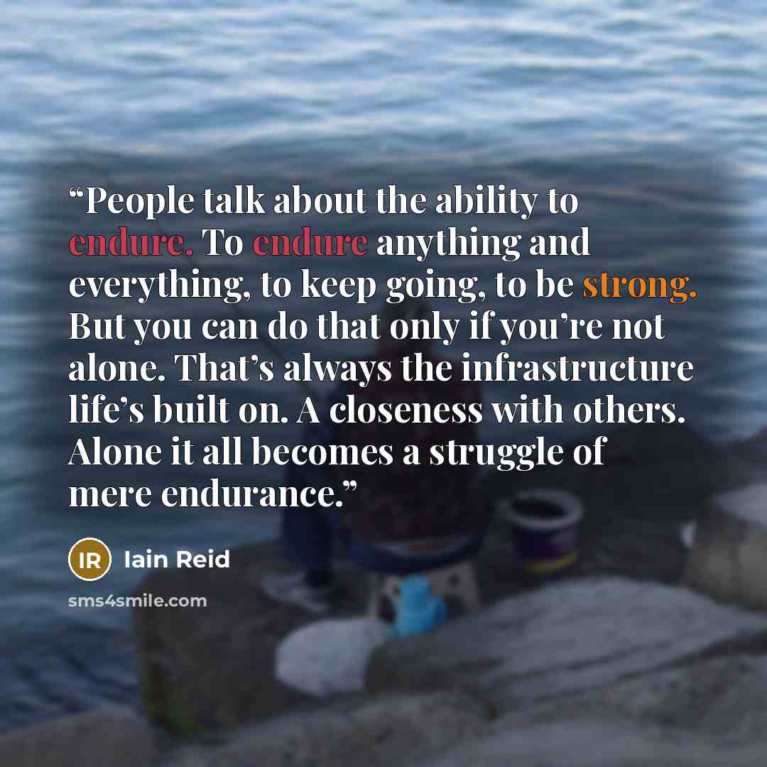 “People talk about the ability to endure. To endure anything and everything, to keep going, to be strong. But you can do that only if you’re not alone. That’s always the infrastructure life’s built on. A closeness with others. Alone it all becomes a struggle of mere endurance.” quote by Iain Reid