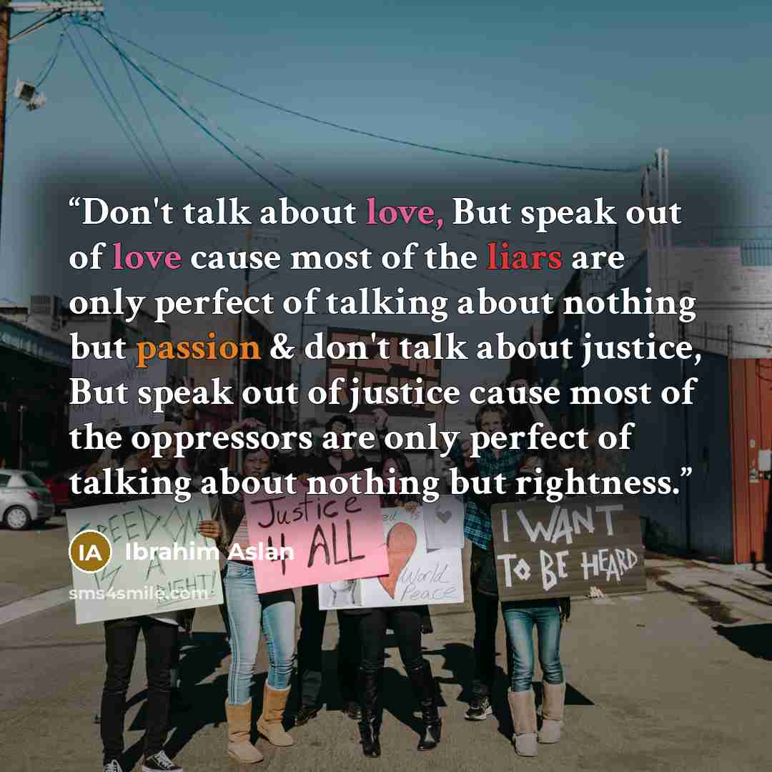 “Don't talk about love, But speak out of love cause most of the liars are only perfect of talking about nothing but passion & don't talk about justice, But speak out of justice cause most of the oppressors are only perfect of talking about nothing but rightness.” quote by Ibrahim Aslan