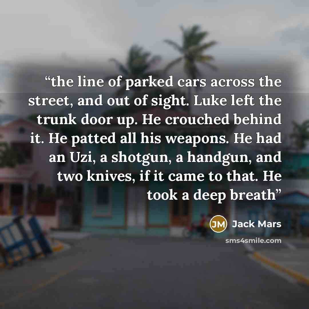 “the line of parked cars across the street, and out of sight. Luke left the trunk door up. He crouched behind it. He patted all his weapons. He had an Uzi, a shotgun, a handgun, and two knives, if it came to that. He took a deep breath” quote by Jack Mars
