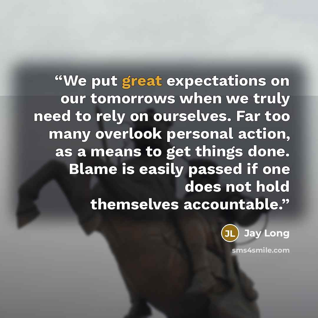 “We put great expectations on our tomorrows when we truly need to rely on ourselves. Far too many overlook personal action, as a means to get things done. Blame is easily passed if one does not hold themselves accountable.” quote by Jay Long