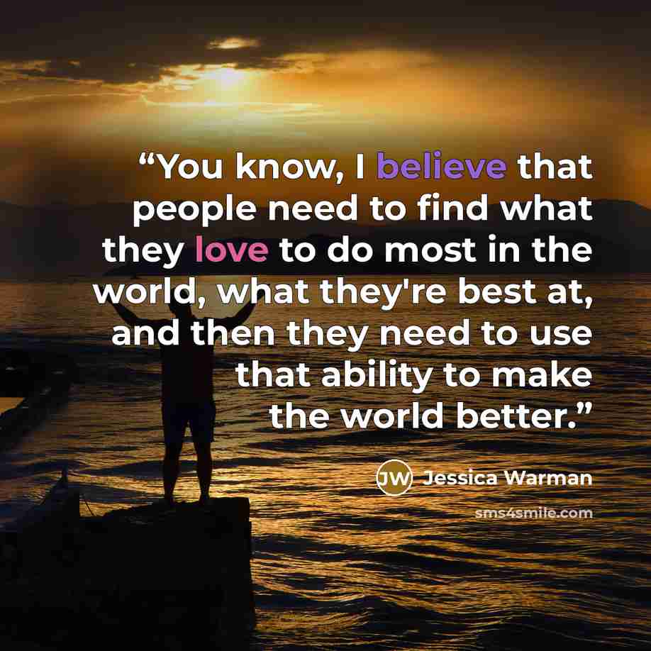 “You know, I believe that people need to find what they love to do most in the world, what they're best at, and then they need to use that ability to make the world better.” quote by Jessica Warman