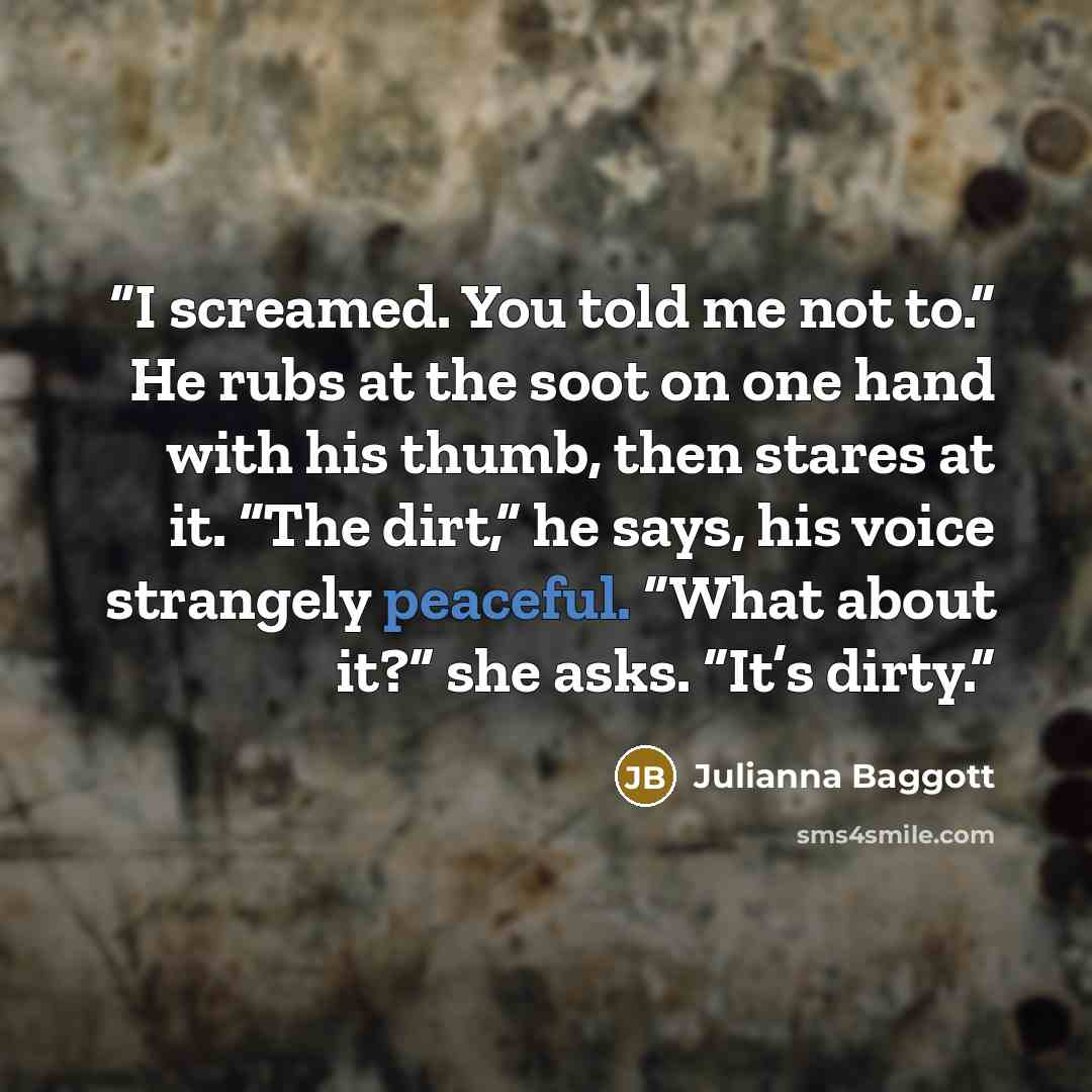 “I screamed. You told me not to.” He rubs at the soot on one hand with his thumb, then stares at it. “The dirt,” he says, his voice strangely peaceful. “What about it?” she asks. “It’s dirty.” quote by Julianna Baggott