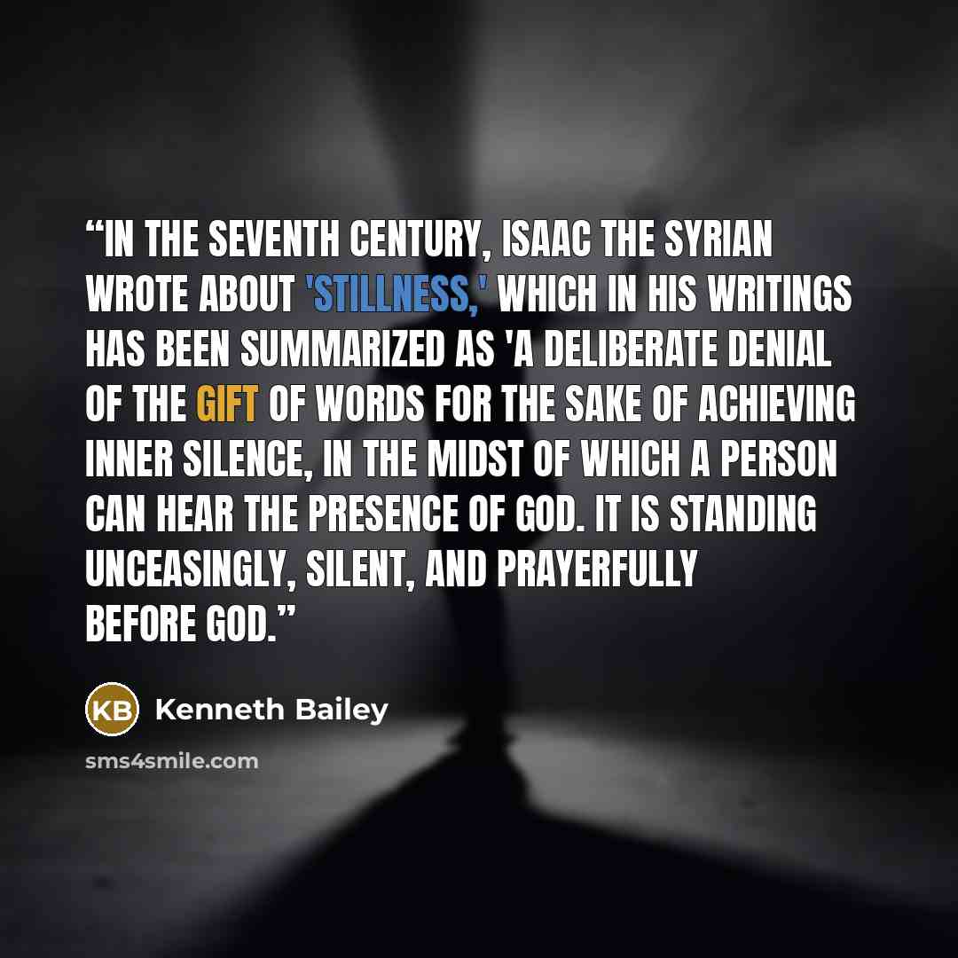 “In the seventh century, Isaac the Syrian wrote about 'stillness,' which in his writings has been summarized as 'a deliberate denial of the gift of words for the sake of achieving inner silence, in the midst of which a person can hear the presence of God. It is standing unceasingly, silent, and…” quote by Kenneth Bailey