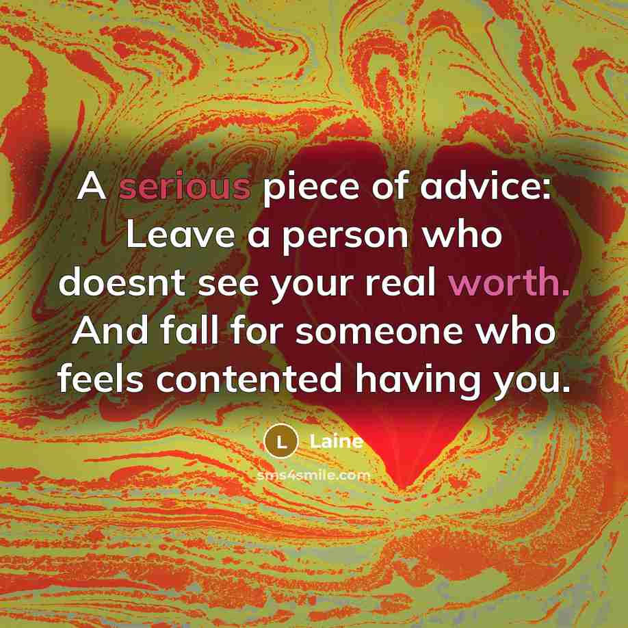 “A serious piece of advice: Leave a person who doesnt see your real worth. And fall for someone who feels contented having you.” quote by Laine