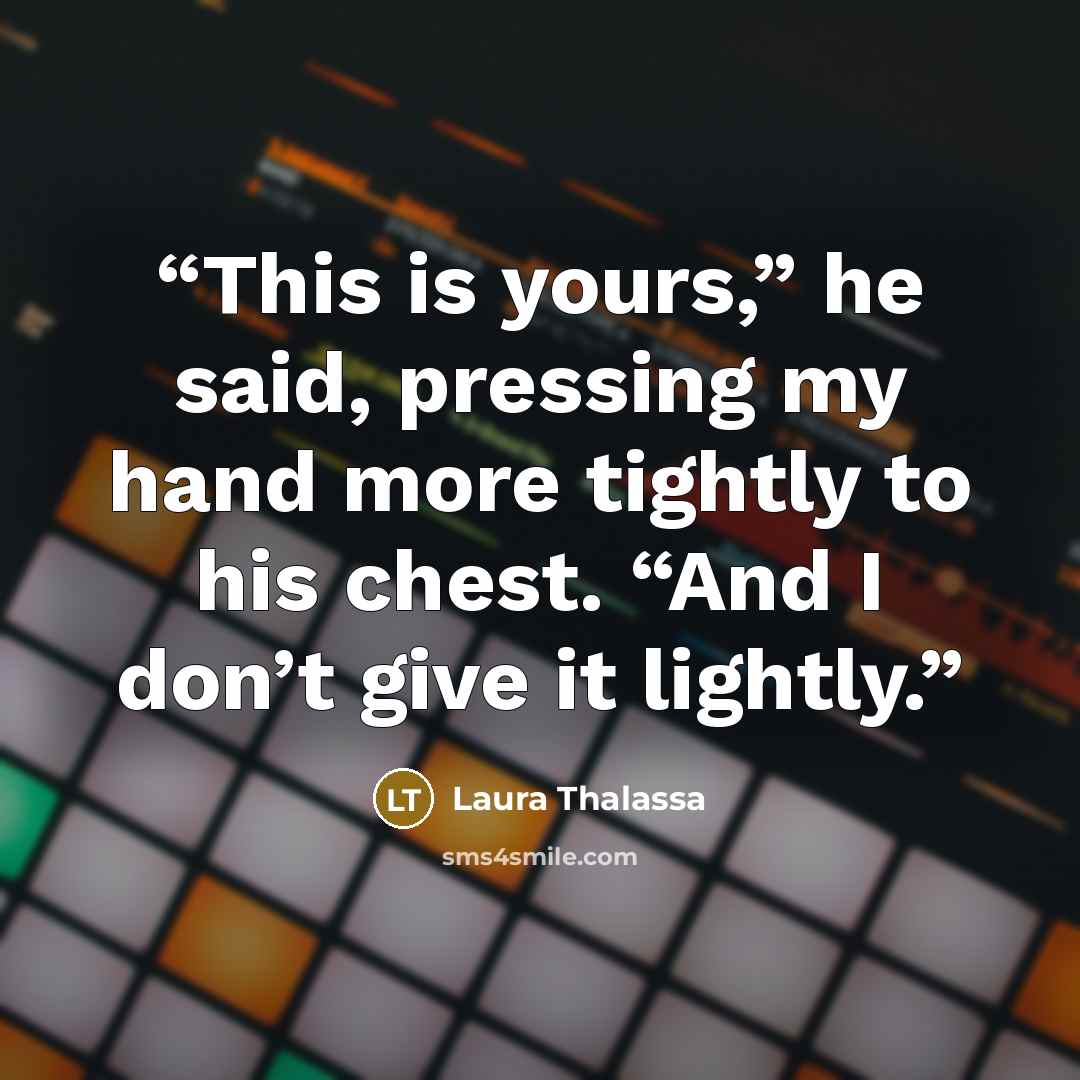 “This is yours,” he said, pressing my hand more tightly to his chest. “And I don’t give it lightly.” quote by Laura Thalassa