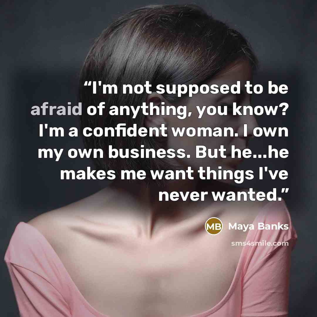 “I'm not supposed to be afraid of anything, you know? I'm a confident woman. I own my own business. But he...he makes me want things I've never wanted.” quote by Maya Banks