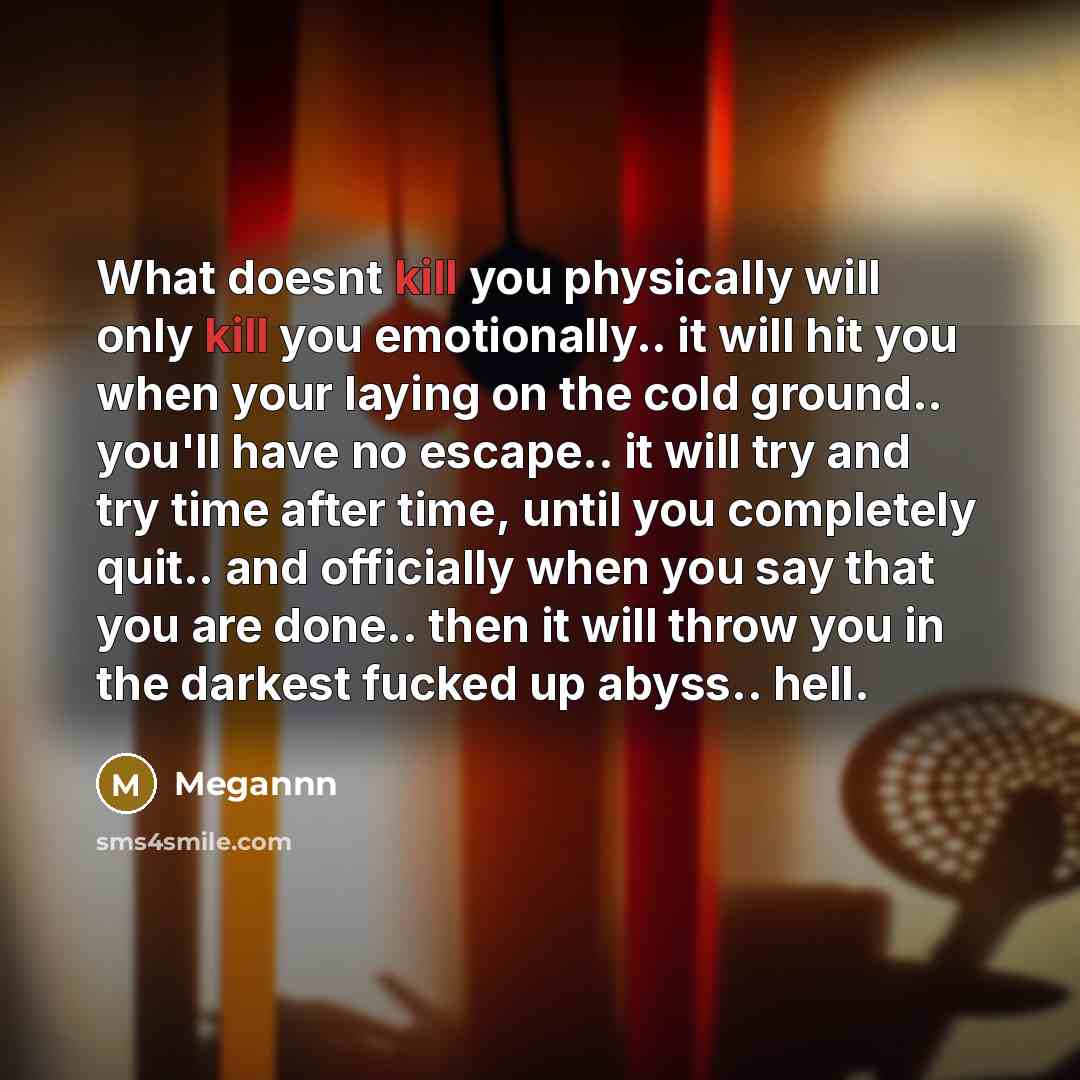 “What doesnt kill you physically will only kill you emotionally.. it will hit you when your laying on the cold ground.. you'll have no escape.. it will try and try time after time, until you completely quit.. and officially when you say that you are done.. then it will throw you in the darkest…” quote by Megannn