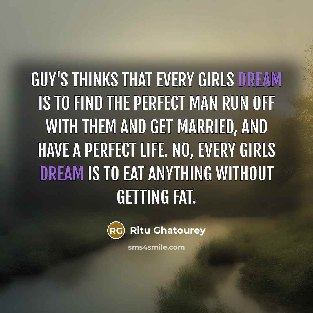 “Guy's thinks that every girls dream is to find the perfect man run off with them and get married, and have a perfect life. No, every girls dream is to eat anything without getting fat.” quote by Ritu Ghatourey