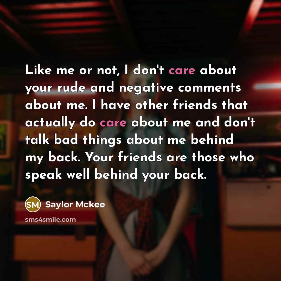 “Like me or not, I don't care about your rude and negative comments about me. I have other friends that actually do care about me and don't talk bad things about me behind my back. Your friends are those who speak well behind your back.” quote by Saylor Mckee