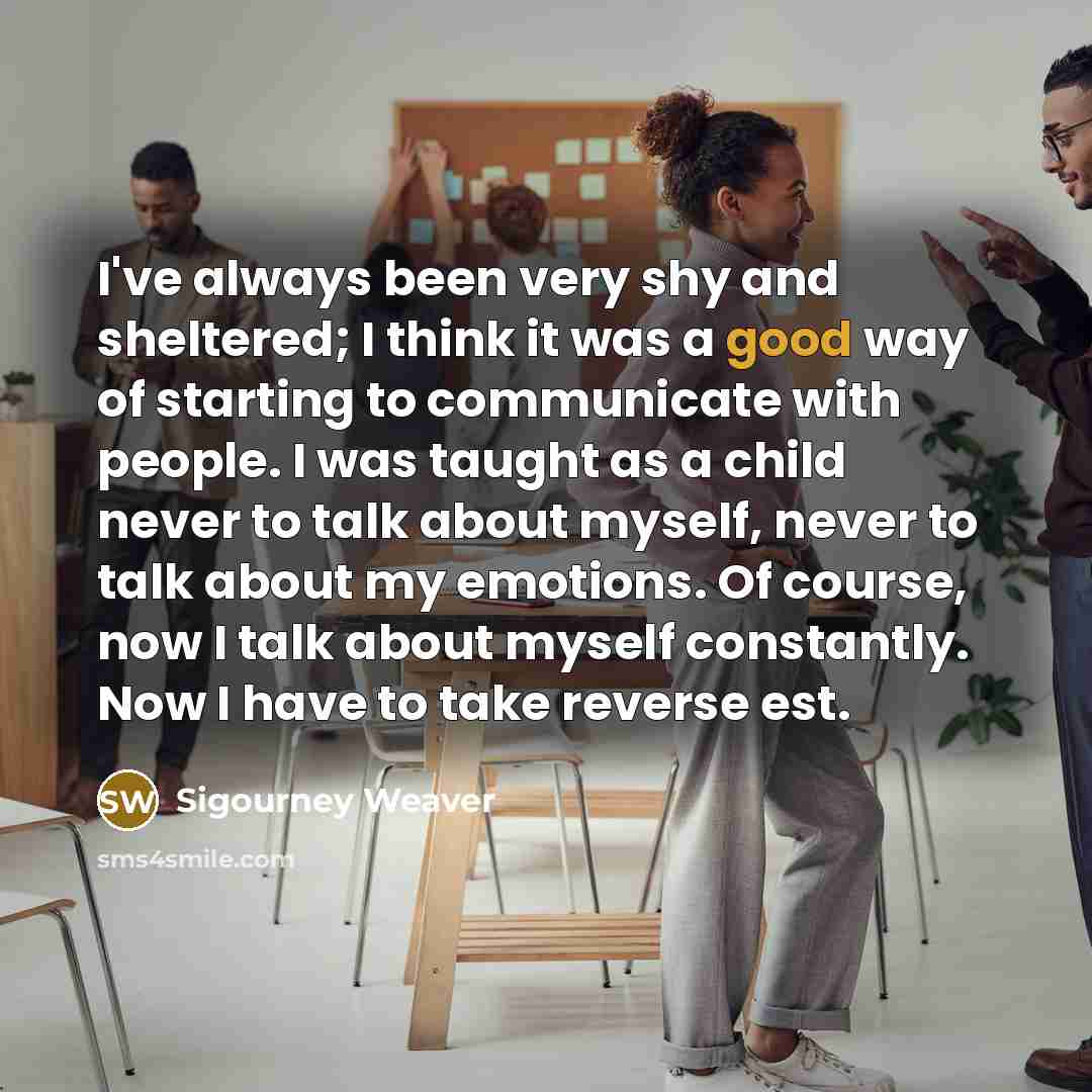 “I've always been very shy and sheltered; I think it…” quote by Sigourney Weaver