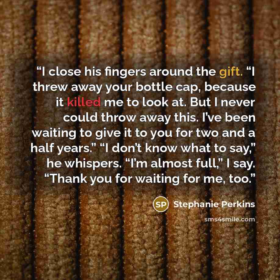 “I close his fingers around the gift. “I threw away your bottle cap, because it killed me to look at. But I never could throw away this. I’ve been waiting to give it to you for two and a half years.” “I don’t know what to say,” he whispers. “I’m almost full,” I say. “Thank you for waiting for me…” quote by Stephanie Perkins