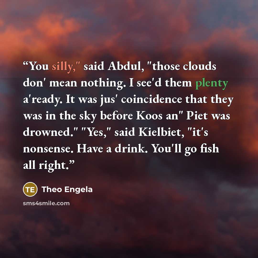“You silly," said Abdul, "those clouds don' mean nothing. I see'd them plenty a'ready. It was jus' coincidence that they was in the sky before Koos an" Piet was drowned." "Yes," said Kielbiet, "it's nonsense. Have a drink. You'll go fish all right.” quote by Theo Engela