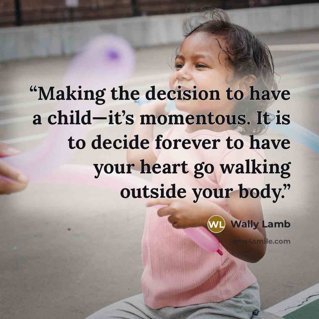 “Making the decision to have a child—it’s momentous. It is to decide forever to have your heart go walking outside your body.” quote by Wally Lamb