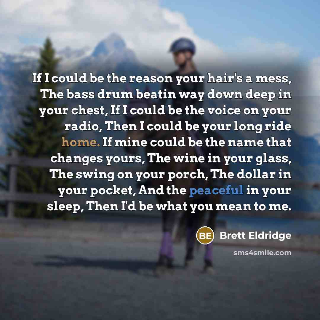 “If I could be the reason your hair's a mess, The bass drum beatin way down deep in your chest, If I could be the voice on your radio, Then I could be your long ride home. If mine could be the name that changes yours, The wine in your glass, The swing on your porch, The dollar in your pocket, And…” quote by Brett Eldridge